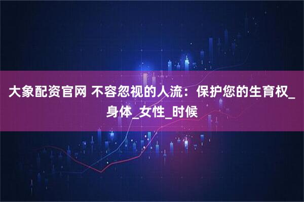 大象配资官网 不容忽视的人流：保护您的生育权_身体_女性_时候