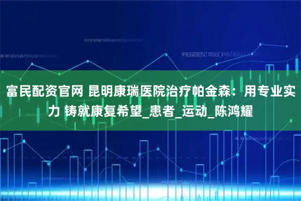 富民配资官网 昆明康瑞医院治疗帕金森：用专业实力 铸就康复希望_患者_运动_陈鸿耀