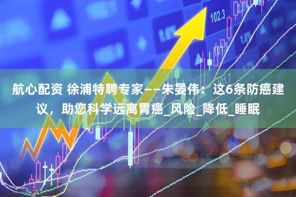 航心配资 徐浦特聘专家——朱晏伟：这6条防癌建议，助您科学远离胃癌_风险_降低_睡眠