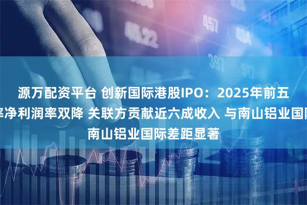 源万配资平台 创新国际港股IPO：2025年前五个月毛利率净利润率双降 关联方贡献近六成收入 与南山铝业国际差距显著