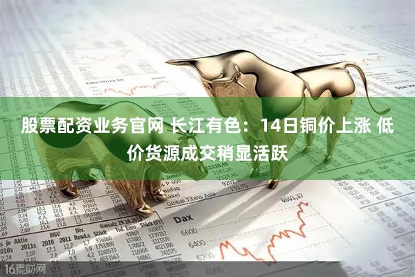 股票配资业务官网 长江有色：14日铜价上涨 低价货源成交稍显活跃