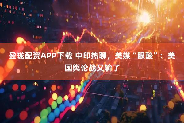 盈珑配资APP下载 中印热聊，美媒“眼酸”：美国舆论战又输了