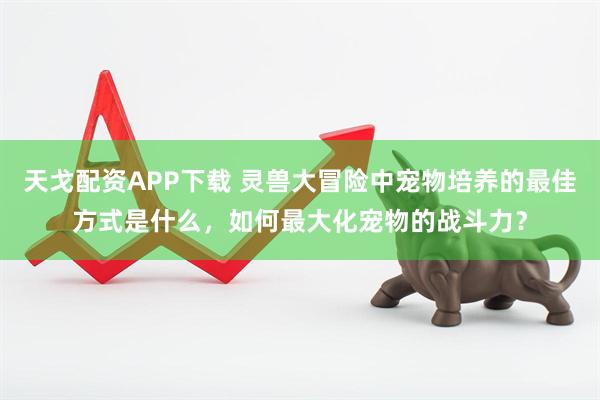 天戈配资APP下载 灵兽大冒险中宠物培养的最佳方式是什么，如何最大化宠物的战斗力？